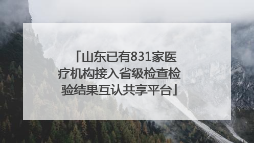山东已有831家医疗机构接入省级检查检验结果互认共享平台